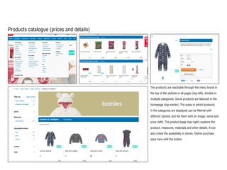 Products catalogue (prices and details)
The products are reachable through the menu found in
the top of the website in all pages (top-left), divided in
multiple categories. Some products are featured in the
homepage (top-center). The areas in which products
in the categories are displayed can be filtered with
different options and list them with an image, name and
price (left). The product page (top-right) explains the
product, measures, materials and other details. It can
also check the availability in stores. Online purchase
stars here with the button.
 