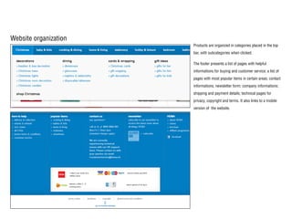 Website organization
Products are organized in categories placed in the top
bar, with subcategories when clicked.
The footer presents a list of pages with helpful
informations for buying and customer service; a list of
pages with most popular items in certain areas; contact
informations; newsletter form; company informations;
shipping and payment details; technical pages for
privacy, copyright and terms. It also links to a mobile
version of the website.
 