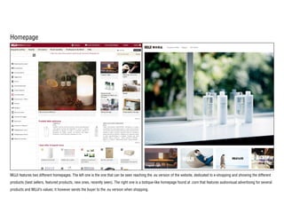 Homepage
MUJI features two different homepages. The left one is the one that can be seen reaching the .eu version of the website, dedicated to e-shopping and showing the different
products (best sellers, featured products, new ones, recently seen). The right one is a botique-like homepage found at .com that features audiovisual advertising for several
products and MUJI’s values; it however sends the buyer to the .eu version when shopping.
 