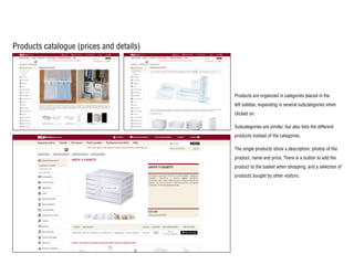 Products catalogue (prices and details)
Products are organized in categories placed in the
left sidebar, expanding in several subcategories when
clicked on.
Subcategories are similar, but also lists the different
products instead of the categories.
The single products show a description, photos of the
product, name and price. There is a button to add the
product to the basket when shopping, and a selection of
products bought by other visitors.
 