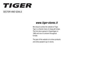 SECTOR AND GOALS
We chose to anilize the website of Tiger.
Tiger is a Danish chain of cheap gift shops.
The first store opened in Copenhagen in
1995 and now it is known throughout
Europe.
www.tiger-stores.it
The goal of the website is to show products
and entice people to go in stores.
 