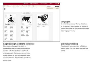Languages
Graphic design and brand coherence External advertising
As an international company, MUJI has different sites
for the countries in which it operates, but no choice of
changing languages for the local websites outside of the
official language of the area.
The website only features advertising for MUJI’s own
products, mostly in the .com version (http://www.muji.
com/it/).
Colors, shapes and typography all relate to the
general branding of MUJI; a feeling of natural warmth
and nature is the clear objective of it, together with
simplicity and clarity of pictures and elements. Photos
focus on products and there are no remainders of the
season or celebrations. The website feels generally fast
and easy to use.
 