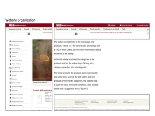 Website organization
The topbar provides links to the homepage, new
products, “about us”, the store locator, job listings and
a FAQ in which clients can find more informations about
the terms of the selling.
In the left sidebar are listed the categories of the
products sold on the online shop. Clicking on a
category expands it into subcategories.
The footer presents the products seen most recently
and some links, such as the best sellers and new
products of the month, categories, the website map,
a guide for sizes, terms and conditions, jobs, contact
details and a suggestion form (“Kaizen”).
 
