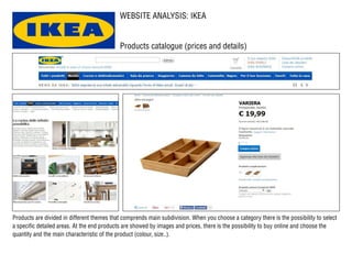 WEBSITE ANALYSIS: IKEA
Products catalogue (prices and details)
Products are divided in different themes that comprends main subdivision. When you choose a category there is the possibility to select
a specific detailed areas. At the end products are showed by images and prices, there is the possibility to buy online and choose the
quantity and the main characteristic of the product (colour, size..).
 