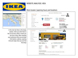 WEBSITE ANALYSIS: IKEA
Store locator (opening hours and location)
In the main bar there is the shops
section; when you enter there is
the List of every cities in which you
can find a shop. After choosing
your preference there are principal
informations: address, opening
time and maps (how you can find
the shop)
 