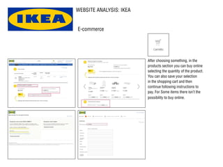 WEBSITE ANALYSIS: IKEA
After choosing something, in the
products section you can buy online
selecting the quantity of the product.
You can also save your selection
in the shopping cart and then
continue following instructions to
pay. For Some items there isn’t the
possibility to buy online.
E-commerce
 
