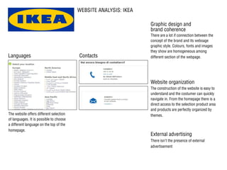 WEBSITE ANALYSIS: IKEA
The website offers different selection
of languages. It is possible to choose
a different language on the top of the
homepage.
There are a lot if connection between the
concept of the brand and its weboage
graphic style. Colours, fonts and images
they show are homogeneous among
different section of the webpage.
The construction of the website is easy to
understand and the costumer can quickly
navigate in. From the homepage there is a
direct access to the selection product area
and products are perfectly organized by
themes.
There isn’t the presence of external
advertisement
ContactsLanguages
Graphic design and
brand coherence
External advertising
Website organization
 