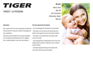 Description
Sara spends most of her time caring about her child and
doing housework. She’s got an hobby in decoupage and
also in gardening.
She often visits the website to find creative inspirations
for her projects and handmade toys for her daughter.
She is usually looking for some new Tiger products.
TARGET: 1st PERSONA
ID card
Name: Sara
Age: 36
Job: housewife
Citizenship: italian
Married
How she experiences the website
- On the homepage she’s attracted by 5 main product.
- She clicks on one of that but she notices that at the
bottom of the page she can see more than 5 products!
- She clicks on one product than she notices a little
arrow on the right.
- She supposed that by clicking there she can have more
details about the product. Instead the arrow is linked to
another product.
- She feels disappointed beacuse she wanted more
information and pictures about products.
 