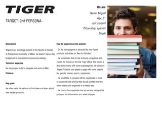 ID card
Name: Miguel
Age: 21
Job: student
Citizenship: spanish
Single
Description
Miguel is an exchange student of the faculty of Design
at Polytechnic University of Milan. He doesn’t have a big
budget and is interested in anonymous design.
Technical expertise
He has proper skills to navigate and work on Mac.
Platform
Key goals
He often visits the website to find sales and learn about
new design products.
TARGET: 2nd PERSONA
How he experiences the website
- On the homepage he is attracted by new Tigers
products and clicks on ‘New for October’.
- He remembers that he has to found a copybook and
moves the mouse un the link ‘Tiger Office’ that shows a
drop down menu with some subcategories. He clicks on
‘Paper Products’ and appear a page with some objects
like pencils, diaries, post-it, copybooks.
- He would like to compare all the copybooks in order
to chose the best one but they are all shuffled with the
other objects and organized in a messy way.
- He checks the copybooks one by one and he signs the
price and the information on a sheet of paper.
 