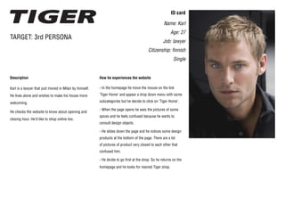 ID card
Name: Karl
Age: 27
Job: lawyer
Citizenship: finnish
Single
Description
Karl is a lawyer that just moved in Milan by himself.
He lives alone and wishes to make his house more
welcoming.
He checks the website to know about opening and
closing hour. He’d like to shop online too.
TARGET: 3rd PERSONA
How he experiences the website
- In the homepage he move the mouse on the link
‘Tiger Home’ and appear a drop down menu with some
subcategories but he decide to click on ‘Tiger Home’.
- When the page opens he sees the pictures of some
spices and he feels confused because he wants to
consult design objects.
- He slides down the page and he notices some design
products at the bottom of the page. There are a lot
of pictures of product very closed to each other that
confused him.
- He dicide to go first at the shop. So he returns on the
homepage and he looks for nearest Tiger shop.
 