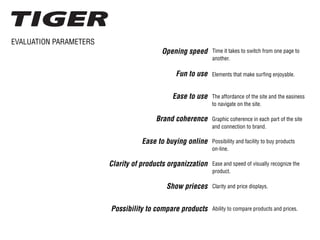 EVALUATION PARAMETERS
Opening speed
Fun to use
Ease to use
Brand coherence
Ease to buying online
Clarity of products organizzation
Show prieces
Possibility to compare products
Time it takes to switch from one page to
another.
The affordance of the site and the easiness
to navigate on the site.
Ability to compare products and prices.
Clarity and price displays.
Graphic coherence in each part of the site
and connection to brand.
Possibility and facility to buy products
on-line.
Elements that make surfing enjoyable.
Ease and speed of visually recognize the
product.
 