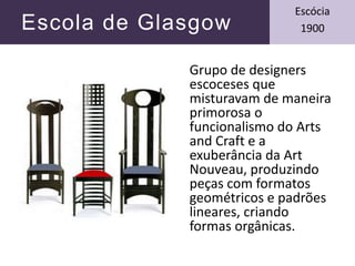 Escola de Glasgow
Escócia
1900
Grupo de designers
escoceses que
misturavam de maneira
primorosa o
funcionalismo do Arts
and Craft e a
exuberância da Art
Nouveau, produzindo
peças com formatos
geométricos e padrões
lineares, criando
formas orgânicas.
 
