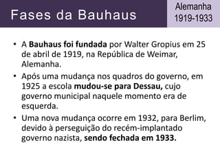 Fases da Bauhaus
• A Bauhaus foi fundada por Walter Gropius em 25
de abril de 1919, na República de Weimar,
Alemanha.
• Após uma mudança nos quadros do governo, em
1925 a escola mudou-se para Dessau, cujo
governo municipal naquele momento era de
esquerda.
• Uma nova mudança ocorre em 1932, para Berlim,
devido à perseguição do recém-implantado
governo nazista, sendo fechada em 1933.
Alemanha
1919-1933
 