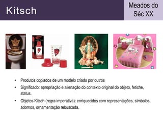 Kitsch
• Produtos copiados de um modelo criado por outros
• Significado: apropriação e alienação do contexto original do objeto, fetiche,
status.
• Objetos Kitsch (regra imperativa): enriquecidos com representações, símbolos,
adornos, ornamentação rebuscada.
Meados do
Séc XX
 