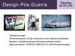 Design Pós-Guerra
• Liberdade de criação.
• Período entre guerras: De Stijl, construtivismo russo e Bauhaus (combinação).
• Baseado na utilização de princípios elementares estruturais básicos.
• Mistura de materiais - PLÁSTICO, ACRÍLICO, PVC, NAYLON (experimentação).
Décadas
de 50 e 60
 