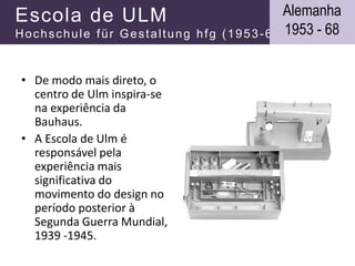 Escola de ULM
Hochschule für Gestaltung hfg (1953-68)
• De modo mais direto, o
centro de Ulm inspira-se
na experiência da
Bauhaus.
• A Escola de Ulm é
responsável pela
experiência mais
significativa do
movimento do design no
período posterior à
Segunda Guerra Mundial,
1939 -1945.
Alemanha
1953 - 68
 