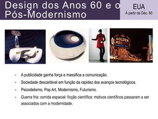 Design dos Anos 60 e o
Pós-Modernismo
• A publicidade ganha força e massifica a comunicação.
• Sociedade descartável em função da rapidez dos avanços tecnológicos.
• Psicodelismo, Pop Art, Modernismo, Futurismo.
• Guerra fria: corrida espacial: ficção científica: motivos científicos passaram a ser
associados com a modernidade.
EUA
À partir da Déc. 60
 