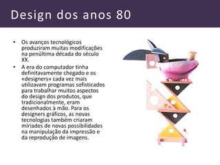 Design dos anos 80
• Os avanços tecnológicos
produziram muitas modificações
na penúltima década do século
XX.
• A era do computador tinha
definitavamente chegado e os
«designers» cada vez mais
utilizavam programas sofisticados
para trabalhar muitos aspectos
do design dos produtos, que
tradicionalmente, eram
desenhados à mão. Para os
designers gráficos, as novas
tecnologias também criaram
míriades de novas possibilidades
na manipulação da impressão e
da reprodução de imagens.
 