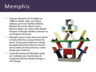 Memphis
• O grupo Memphis foi fundado em
1980 em Milão, Itália, por Ettore
Sottsass junto com Barbara Radice,
Michele De Lucchi, Marco Zanini,
Martine Bedin, etc. Mais tarde Natalie
Pasquier e George Sowden juntaram-se
ao designers do grupo.
• Memphis possui como precursor direto
o Studio Alchimia, do qual Ettore fez
parte. Este grupo enfatizava o design
do objeto banal (transformar lixo em
ouro) sendo um dos primeiros a fazer
design pós-moderno.
• A grande herança de Memphis pode
ser creditada aos movimentos de
vanguarda italianos Radical Design e
Anti-Design.
 