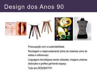 Design dos Anos 90
Preocupação com a sustentabilidade
Reciclagem e reaproveitamento (tanto de materiais como de
estilos e referencias)
Linguagens tecnológicas sendo utilizadas, imagens urbanas,
distorções e grafites ganhando espaço.
Tudo tem DESIGN!!!!!!!!!
 