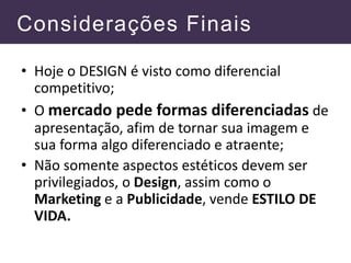Considerações Finais
• Hoje o DESIGN é visto como diferencial
competitivo;
• O mercado pede formas diferenciadas de
apresentação, afim de tornar sua imagem e
sua forma algo diferenciado e atraente;
• Não somente aspectos estéticos devem ser
privilegiados, o Design, assim como o
Marketing e a Publicidade, vende ESTILO DE
VIDA.
 