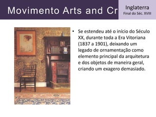 Movimento Arts and Crafts
• Se estendeu até o início do Século
XX, durante toda a Era Vitoriana
(1837 a 1901), deixando um
legado de ornamentação como
elemento principal da arquitetura
e dos objetos de maneira geral,
criando um exagero demasiado.
Inglaterra
Final do Séc. XVIII
 