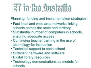 Planning, funding and implementation strategies:
• Fast local and wide area networks linking
  schools across the state and territory
• Substantial number of computers in schools,
  ensuring adequate access
• Continuing teacher training in the use of
  technology for instruction
• Technical support to each school
• Sufficient hardware and software
• Digital library resources
• Technology demonstrations as models for
  schools
 