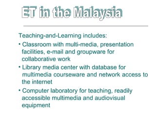Teaching-and-Learning includes:
• Classroom with multi-media, presentation
  facilities, e-mail and groupware for
  collaborative work
• Library media center with database for
  multimedia courseware and network access to
  the internet
• Computer laboratory for teaching, readily
  accessible multimedia and audiovisual
  equipment
 