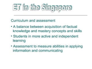 Curriculum and assessment
• A balance between acquisition of factual
  knowledge and mastery concepts and skills
• Students in more active and independent
  learning
• Assessment to measure abilities in applying
  information and communicating
 