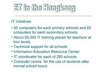 IT initiatives
• 40 computers for each primary schools and 82
  computers for each secondary schools
• About 85,000 IT training places for teachers at
  four levels
• Technical support for all schools
• Information Education Resource Center
• IT coordinator for each of 250 schools
• Computer rooms for the use of students after
  normal school hours
 
