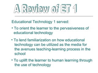 Educational Technology 1 served:
• To orient the learner to the pervasiveness of
  educational technology
• To lend familiarization on how educational
  technology can be utilized as the media for
  the avenues teaching-learning process in the
  school
• To uplift the learner to human learning through
  the use of technology
 