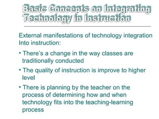 External manifestations of technology integration
Into instruction:
• There’s a change in the way classes are
  traditionally conducted
• The quality of instruction is improve to higher
  level
• There is planning by the teacher on the
  process of determining how and when
  technology fits into the teaching-learning
  process
 