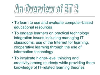 • To learn to use and evaluate computer-based
  educational resources
• To engage learners on practical technology
  integration issues including managing IT
  classrooms, use of the Internet for learning,
  cooperative learning through the use of
  information technology
• To inculcate higher-level thinking and
  creativity among students while providing them
  knowledge of IT-related learning theories
 