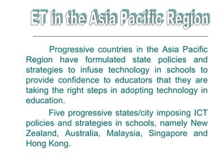Progressive countries in the Asia Pacific
Region have formulated state policies and
strategies to infuse technology in schools to
provide confidence to educators that they are
taking the right steps in adopting technology in
education.
       Five progressive states/city imposing ICT
policies and strategies in schools, namely New
Zealand, Australia, Malaysia, Singapore and
Hong Kong.
 