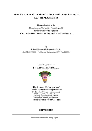 _________________________________________________________________________
Identification and Validation of Drug Targets
i
IDENTIFICATION AND VALIDATION OF DRUG TARGETS FROM
BACTERIAL GENOMES
Thesis submitted to the
Bharathidasan University, Tiruchirappalli
for the award of the degree of
DOCTOR OF PHILOSOPHY IN MOLECULAR SYSTEMATICS
By
P. Paul Sharma Chakravarthy, M.Sc.
Ref: 32602 / Ph.D-1 / Molecular Systematics / FT / April 2006.
Under the guidance of
Dr. S. JOHN BRITTO, S. J.
The Rapinat Herbarium and
Centre for Molecular Systematics
St. Joseph's College (Autonomous)
166 Years of Educational Excellence
Nationally Reaccredited with A+
Grade
College with Potential for Excellence
Tiruchirappalli - 620 002, India
SEPTEMBER
 