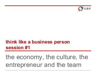 think like a business person
session #1
the economy, the culture, the
entrepreneur and the team
 