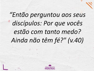 “Então perguntou aos seus
discípulos: Por que vocês
estão com tanto medo?
Ainda não têm fé?" (v.40)
 