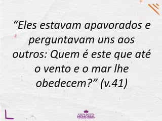 “Eles estavam apavorados e
perguntavam uns aos
outros: Quem é este que até
o vento e o mar lhe
obedecem?” (v.41)
 