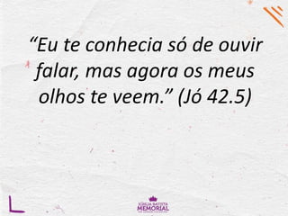 “Eu te conhecia só de ouvir
falar, mas agora os meus
olhos te veem.” (Jó 42.5)
 