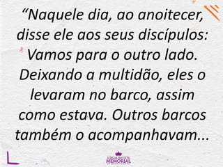 “Naquele dia, ao anoitecer,
disse ele aos seus discípulos:
Vamos para o outro lado.
Deixando a multidão, eles o
levaram no barco, assim
como estava. Outros barcos
também o acompanhavam...
 