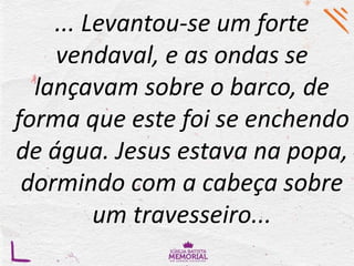 ... Levantou-se um forte
vendaval, e as ondas se
lançavam sobre o barco, de
forma que este foi se enchendo
de água. Jesus estava na popa,
dormindo com a cabeça sobre
um travesseiro...
 