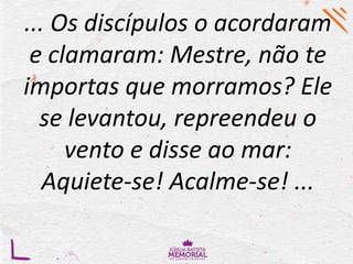... Os discípulos o acordaram
e clamaram: Mestre, não te
importas que morramos? Ele
se levantou, repreendeu o
vento e disse ao mar:
Aquiete-se! Acalme-se! ...
 