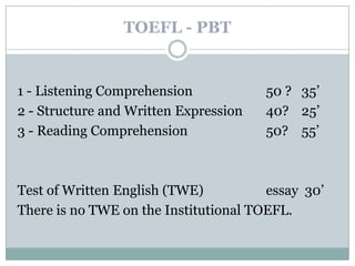 TOEFL - PBT


1 - Listening Comprehension            50 ? 35’
2 - Structure and Written Expression   40? 25’
3 - Reading Comprehension              50? 55’



Test of Written English (TWE)          essay 30’
There is no TWE on the Institutional TOEFL.
 