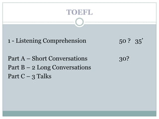 TOEFL


1 - Listening Comprehension     50 ? 35’

Part A – Short Conversations    30?
Part B – 2 Long Conversations
Part C – 3 Talks
 