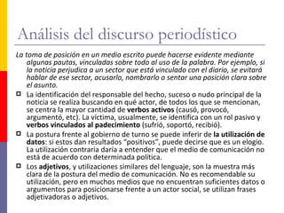 Análisis del discurso periodístico
La toma de posición en un medio escrito puede hacerse evidente mediante
    algunas pautas, vinculadas sobre todo al uso de la palabra. Por ejemplo, si
    la noticia perjudica a un sector que está vinculado con el diario, se evitará
    hablar de ese sector, acusarlo, nombrarlo o sentar una posición clara sobre
    el asunto.
 La identificación del responsable del hecho, suceso o nudo principal de la
    noticia se realiza buscando en qué actor, de todos los que se mencionan,
    se centra la mayor cantidad de verbos activos (causó, provocó,
    argumentó, etc). La víctima, usualmente, se identifica con un rol pasivo y
    verbos vinculados al padecimiento (sufrió, soportó, recibió).
 La postura frente al gobierno de turno se puede inferir de la utilización de
    datos: si estos dan resultados “positivos”, puede decirse que es un elogio.
    La utilización contraria daría a entender que el medio de comunicación no
    está de acuerdo con determinada política.
 Los adjetivos, y utilizaciones similares del lenguaje, son la muestra más
    clara de la postura del medio de comunicación. No es recomendable su
    utilización, pero en muchos medios que no encuentran suficientes datos o
    argumentos para posicionarse frente a un actor social, se utilizan frases
    adjetivadoras o adjetivos.
 