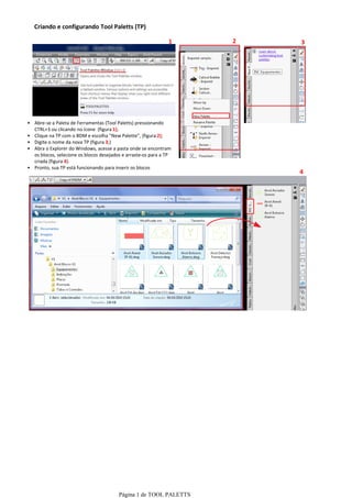 Criando e configurando Tool Paletts (TP)

                                                               1    2   3




• Abre-se a Paleta de Ferramentas (Tool Paletts) pressionando
  CTRL+3 ou clicando no ícone (figura 1);
• Clique na TP com o BDM e escolha "New Palette", (figura 2);
• Digite o nome da nova TP (figura 3;)
• Abra o Explorer do Windows, acesse a pasta onde se encontram
  os blocos, selecione os blocos desejados e arraste-os para a TP
  criada (figura 4).
• Pronto, sua TP está funcionando para inserir os blocos
                                                                        4




                                         Página 1 de TOOL PALETTS
 