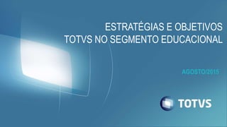 AGOSTO/2015
ESTRATÉGIAS E OBJETIVOS
TOTVS NO SEGMENTO EDUCACIONAL
 