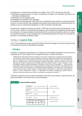 3
  
TOYOTAPRODUCTION
SYSTEM
LEANPRODUCTIONTPMTQMWCM
Sistemas de produção
Consideremos o exemplo das atividades de trabalho. Para o TPS, elas são de três tipos:
 atividades que geram perda, ou seja, as supérfluas (a espera, por exemplo), que devem ser
eliminadas imediatamente;
 atividades que não agregam valor;
	atividades que produzem valor agregado.
As atividades que não agregam valor devem ser consideradas como perdas no sentido tradicional
do termo. As que produzem valor agregado são aquelas que transformam as características de um
produto ou de um componente agregando um valor ao produto manufaturado.
Para alcançar o objetivo de eliminar as perdas, o TPS dotou-se de dois pilares fundamentais: o Just
In Time, para a fluidez e o nivelamento da produção, para responder às exigências de eliminação
dos estoques e da superprodução (consideradas entre as causas principais de perda em regime
de crescimento lento), e a auto-ativação para o entendimento profundo de todas as anomalias de
processo e a eliminação tempestiva delas.
1.3 Pilar 1: O Just In Time
Just in Time significa que cada componente chega à linha de montagem no momento exato em que
é necessário e somente na quantidade necessária.
O Kanban
O Kanban, do ponto de vista operativo, é o método de comunicação introduzido como meio para a
realização do JIT. Ohno explica com os seguintes termos o conceito de Kanban:
“Refletindo por muito tempo sobre como realizar o Just in Time, e sabendo que a solução clássica era ineficaz,
eu terminei por tentar inverter o ponto de partida do raciocínio. Geralmente a produção é considerada um
fluxo de entrega que vai das estações iniciais até as montagens finais, formando o corpo do automóvel.
Mas, se a gente mudar o ponto de observação, podemos considerar o processo produtivo como uma
operação de retirada, começando das montagens finais até estações iniciais, ou seja, revertendo o fluxo,
para pegar somente as peças necessárias e somente na hora em que for necessário. (…) Para que esse
sistema fique operativo dentro de um processo produtivo formado por diversas fases inter-relacionadas, é
necessário enviar a cada estação as necessidades daquela localizada a sua frente, para que fique claro
o que e quanto produzir. Vamos chamar o conjunto dessas informações e o método de comunicação de
Kanban, ou seja, simplesmente “cartão”, e o aplicaremos em todas as relações que existem entre os
diversos processos produtivos para indicar a quantidade de produção necessária”.(1)
O Kanban é antes de tudo uma ordem de trabalho; ele indica o que produzir, quando produzir, em
quais quantidades, com quais meios e como transportar.
Figura 1.4 Exemplo de Kanban de picking
NÚMERO DE
EMISSÃO
CONTENINTOR
TIPO
CAPACIDADE
DO
CONTENINTOR
4/8B20
OPERAÇÃO A MONTE
OPERAÇÃO A VALE
PRODUÇÃO MECÂNICA
Nº DO DESENHO
DA PEÇA
35670507
DENOMINAÇÃO DA
PEÇA
Nº DE POSIÇÃO NO
ALMOXARIFADO 5E215 CÓDIGO DA PEÇA 2-15
5X50 BCTIPO DO VEÍCULO
OFICINA
B-2
CONDUTOR
 
