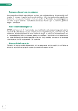 FICHÁRIO
6
A compreensão profunda dos problemas
A compreensão profunda dos problemas acontece por meio da aplicação do instrumento do 5
porquês. Se o porquê é repetido iterativamente, os fatores determinantes do problema podem ser
descobertos e é possível individualizar o modo para resolvê-los.Através das respostas progressivas
aos vários porquês relativos à avaliação das causas que fazem surgir os problemas, podemos
chegar à suasolução.
A responsabilidade das pessoas
O TPS funciona por meio do incremento das responsabilidades de todos os empregados mediante
o aumento da utilização dos recursos para solucionar seus problemas (self-problem solving). Por
esse motivo, é contraproducente ser muito diretivo em relação ao pessoal; quando se faz isso, tira-
se a responsabilidade dos colaboradores. A responsabilidade e o envolvimento dos colaboradores
são, então, fatores fundamentais para determinar uma visão ampliada das funções do pessoal e
incrementam o nível de produtividade e de eficiência.
A tempestividade nas ações
É Preciso corrigir os erros imediatamente, não se deve gastar tempo quando um problema se
apresenta: a perda de tempo pode causar sucessivamente graves perdas.
 