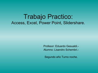 Trabajo Practico:
Access, Excel, Power Point, Slidershare.
Profesor: Eduardo Gesualdi.-
Alumno: Lisandro Schembri.-
Segundo año Turno noche.
 